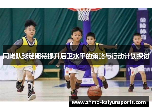 同曦队球迷期待提升后卫水平的策略与行动计划探讨 同曦队球迷期待提升后卫水平的策略与行动计划探讨