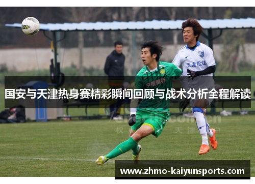 国安与天津热身赛精彩瞬间回顾与战术分析全程解读 国安与天津热身赛精彩瞬间回顾与战术分析全程解读