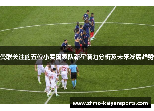 曼联关注的五位小麦国家队新星潜力分析及未来发展趋势