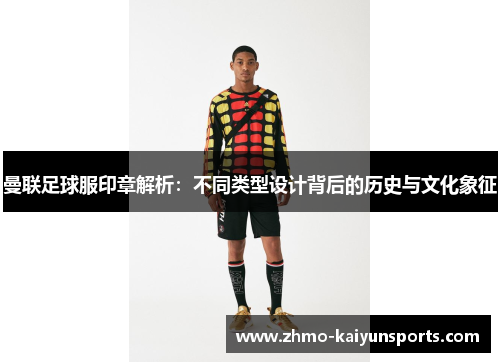 曼联足球服印章解析:不同类型设计背后的历史与文化象征 曼联足球服印章解析:不同类型设计背后的历史与文化象征