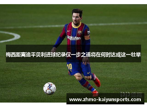 梅西距离追平贝利进球纪录仅一步之遥将在何时达成这一壮举