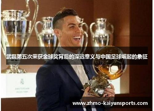 武磊第五次荣获金球奖背后的深远意义与中国足球崛起的象征