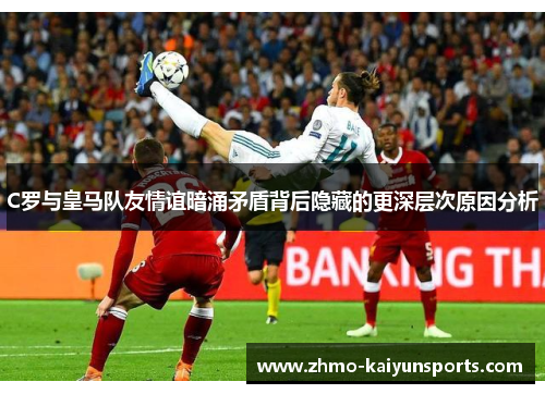 C罗与皇马队友情谊暗涌矛盾背后隐藏的更深层次原因分析