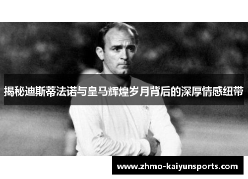 揭秘迪斯蒂法诺与皇马辉煌岁月背后的深厚情感纽带