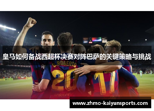 皇马如何备战西超杯决赛对阵巴萨的关键策略与挑战
