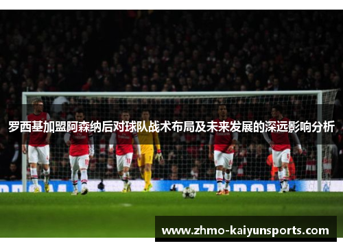 罗西基加盟阿森纳后对球队战术布局及未来发展的深远影响分析