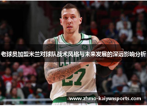 老球员加盟米兰对球队战术风格与未来发展的深远影响分析