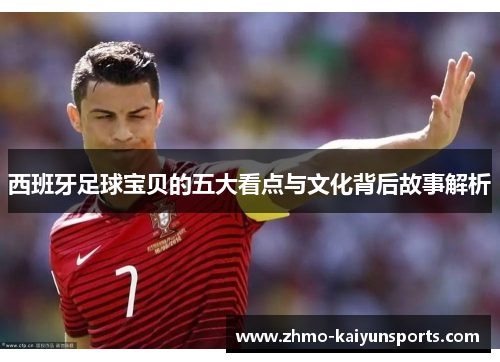 西班牙足球宝贝的五大看点与文化背后故事解析
