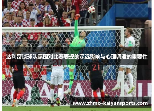 达利奇谈球队氛围对比赛表现的深远影响与心理调适的重要性