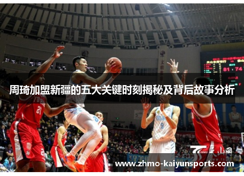 周琦加盟新疆的五大关键时刻揭秘及背后故事分析 周琦加盟新疆的五大关键时刻揭秘及背后故事分析