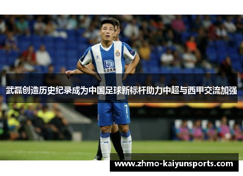 武磊创造历史纪录成为中国足球新标杆助力中超与西甲交流加强