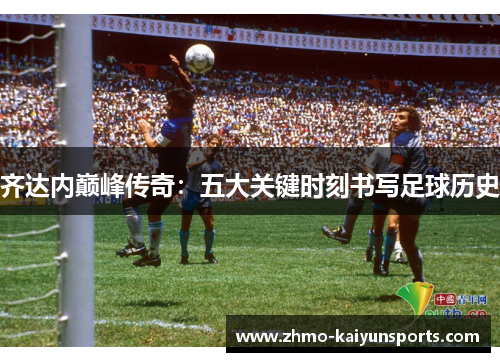 齐达内巅峰传奇:五大关键时刻书写足球历史 齐达内巅峰传奇:五大关键时刻书写足球历史