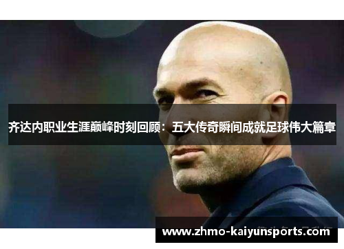 齐达内职业生涯巅峰时刻回顾：五大传奇瞬间成就足球伟大篇章