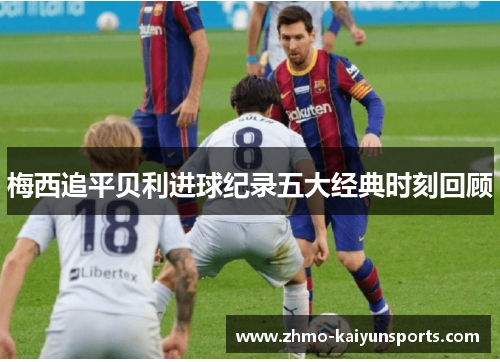 梅西追平贝利进球纪录五大经典时刻回顾 梅西追平贝利进球纪录五大经典时刻回顾