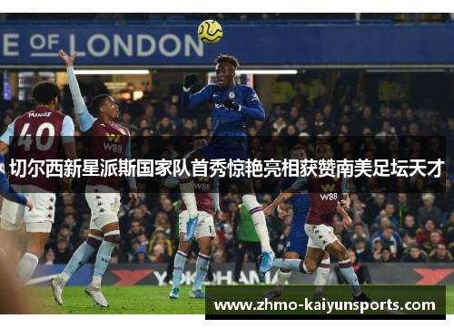 切尔西新星派斯国家队首秀惊艳亮相获赞南美足坛天才