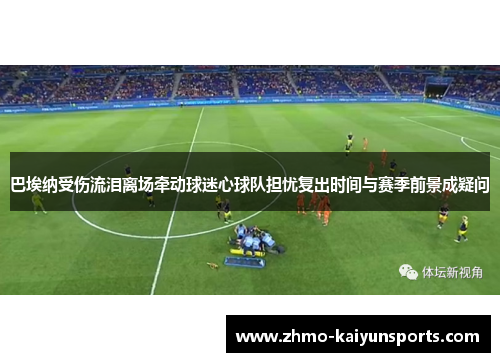 巴埃纳受伤流泪离场牵动球迷心球队担忧复出时间与赛季前景成疑问