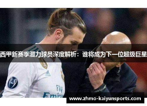 西甲新赛季潜力球员深度解析:谁将成为下一位超级巨星 西甲新赛季潜力球员深度解析:谁将成为下一位超级巨星