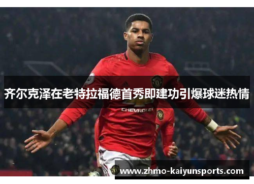 齐尔克泽在老特拉福德首秀即建功引爆球迷热情